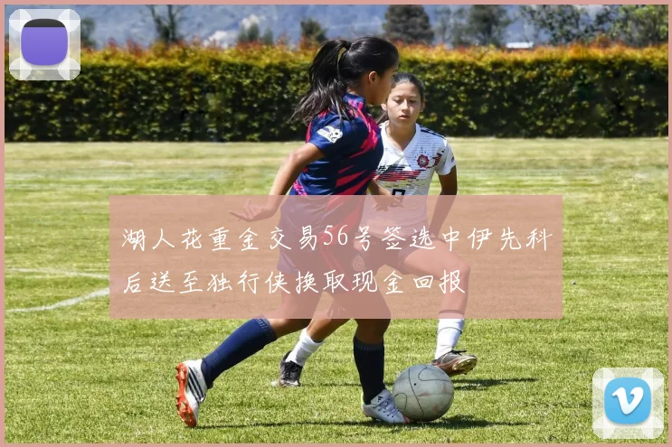 湖人花重金交易56号签选中伊先科后送至独行侠换取现金回报