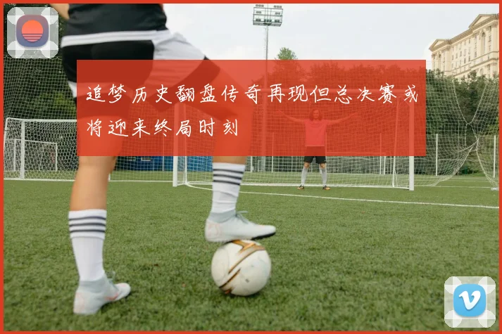 追梦历史翻盘传奇再现但总决赛或将迎来终局时刻