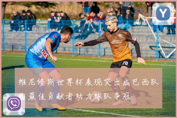 维尼修斯世界杯表现突出成巴西队内最佳贡献者助力球队争冠