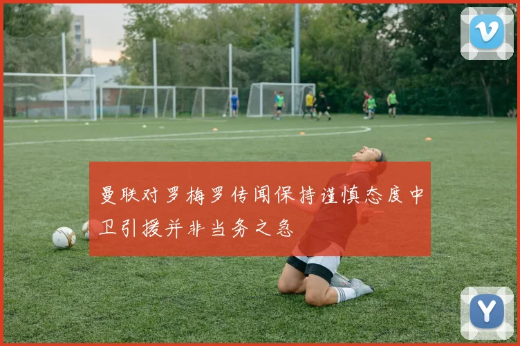曼联对罗梅罗传闻保持谨慎态度中卫引援并非当务之急