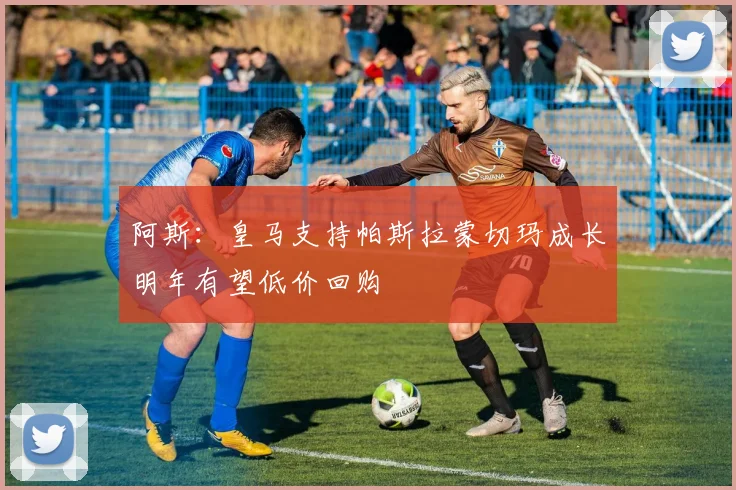 阿斯：皇马支持帕斯拉蒙切玛成长明年有望低价回购