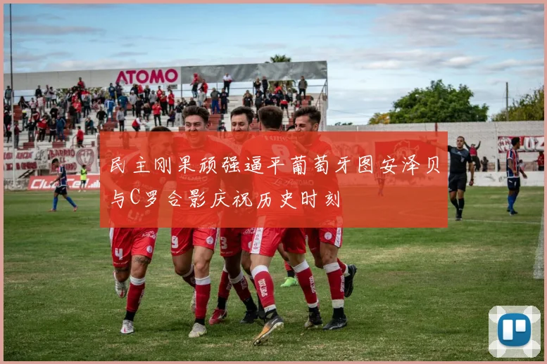 民主刚果顽强逼平葡萄牙图安泽贝与C罗合影庆祝历史时刻