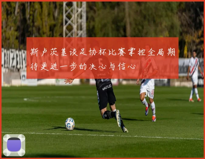 斯卢茨基谈足协杯比赛掌控全局期待更进一步的决心与信心