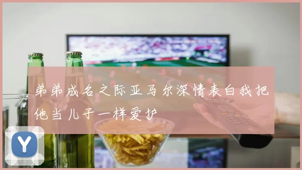 弟弟成名之际亚马尔深情表白我把他当儿子一样爱护