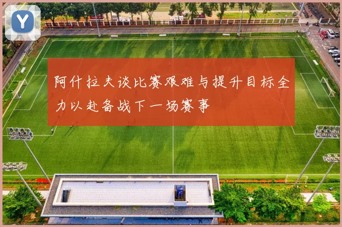 阿什拉夫谈比赛艰难与提升目标全力以赴备战下一场赛事