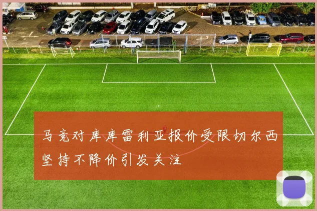 马竞对库库雷利亚报价受限切尔西坚持不降价引发关注