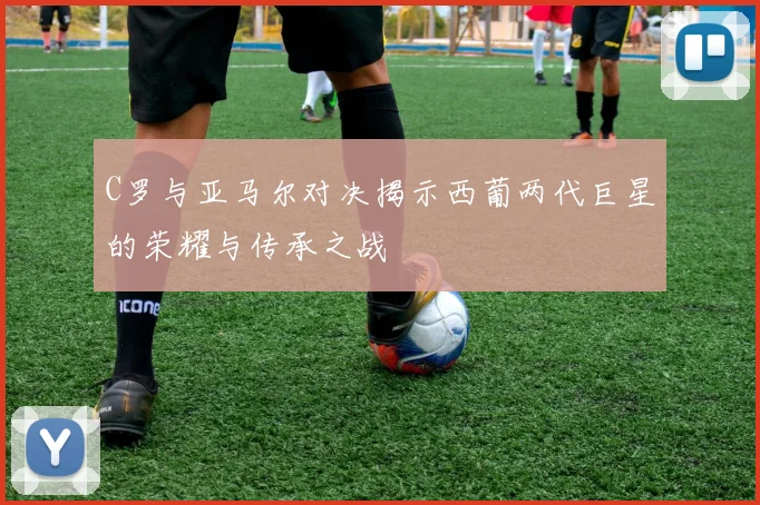 C罗与亚马尔对决揭示西葡两代巨星的荣耀与传承之战