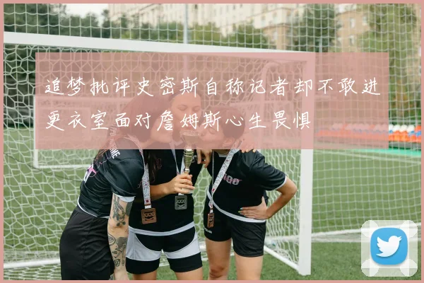 追梦批评史密斯自称记者却不敢进更衣室面对詹姆斯心生畏惧