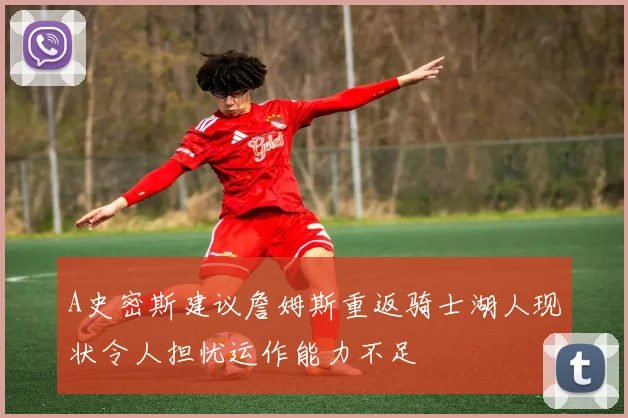 A史密斯建议詹姆斯重返骑士湖人现状令人担忧运作能力不足