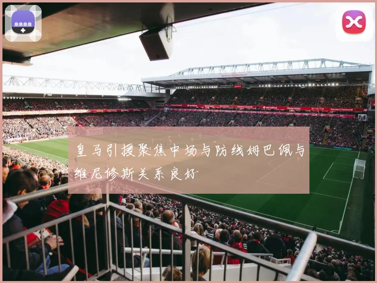 皇马引援聚焦中场与防线姆巴佩与维尼修斯关系良好