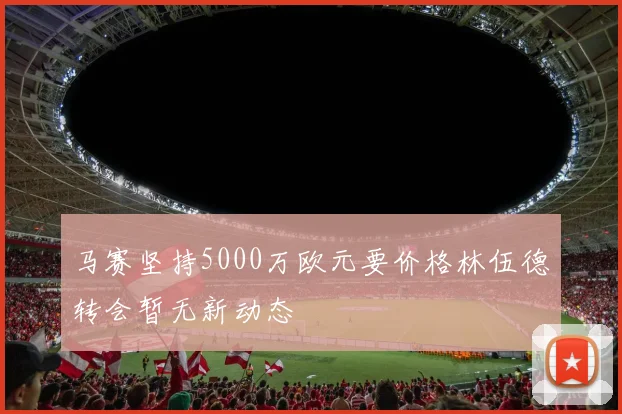马赛坚持5000万欧元要价格林伍德转会暂无新动态