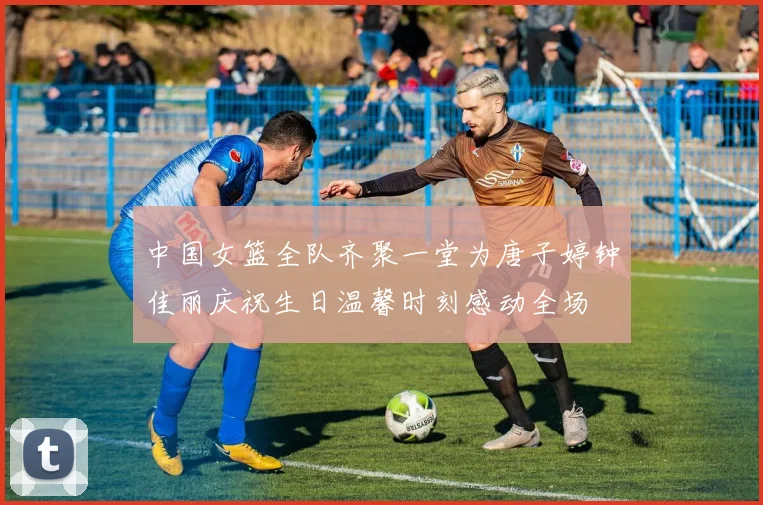 中国女篮全队齐聚一堂为唐子婷钟佳丽庆祝生日温馨时刻感动全场