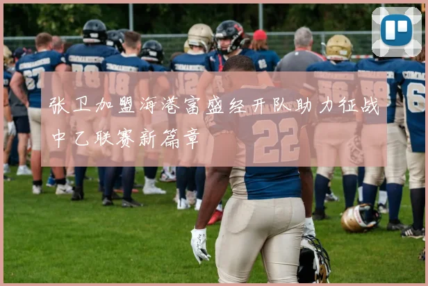 张卫加盟海港富盛经开队助力征战中乙联赛新篇章