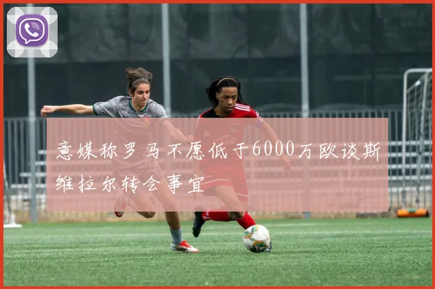 意媒称罗马不愿低于6000万欧谈斯维拉尔转会事宜